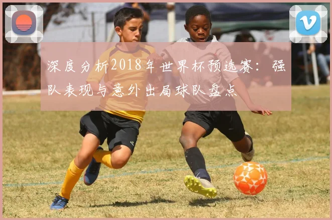 深度分析2018年世界杯预选赛：强队表现与意外出局球队盘点