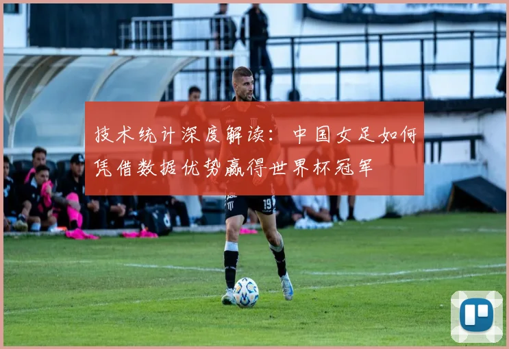 技术统计深度解读：中国女足如何凭借数据优势赢得世界杯冠军