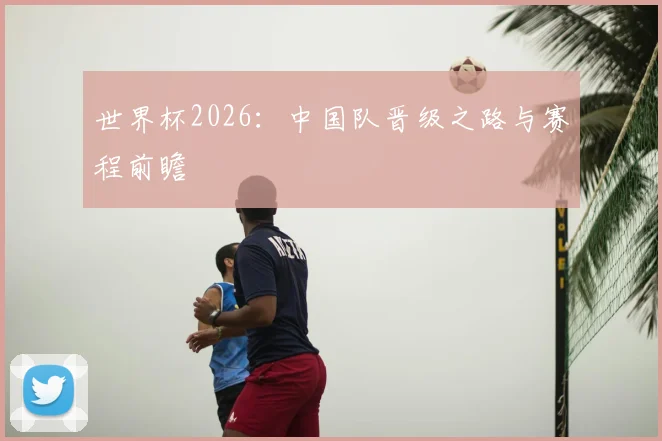 世界杯2026:中国队晋级之路与赛程前瞻