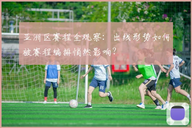 亚洲区赛程全观察:出线形势如何被赛程编排悄然影响?