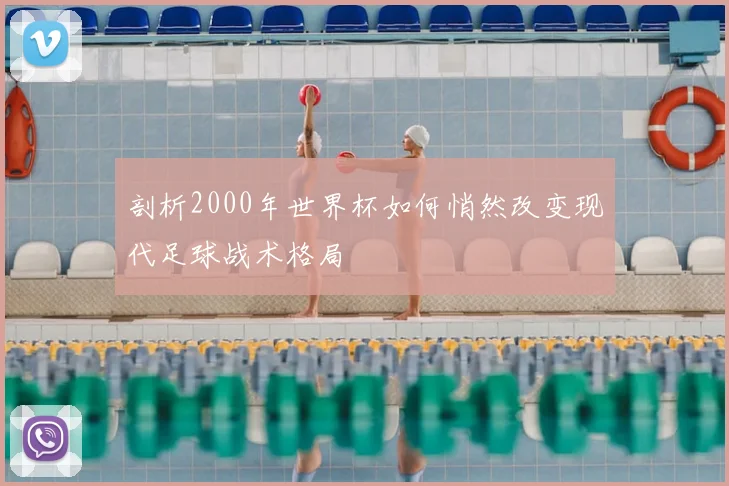 剖析2000年世界杯如何悄然改变现代足球战术格局