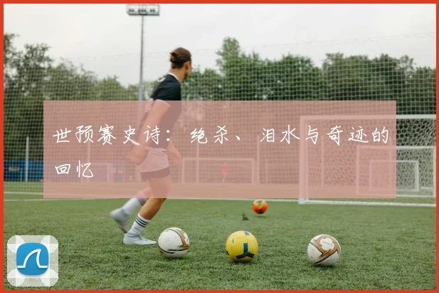 世预赛史诗：绝杀、泪水与奇迹的回忆