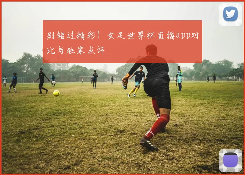 别错过精彩！女足世界杯直播app对比与独家点评