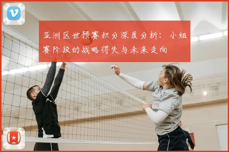 亚洲区世预赛积分深度分析:小组赛阶段的战略得失与未来走向