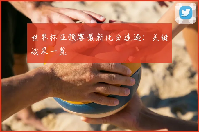 世界杯亚预赛最新比分速递:关键战果一览