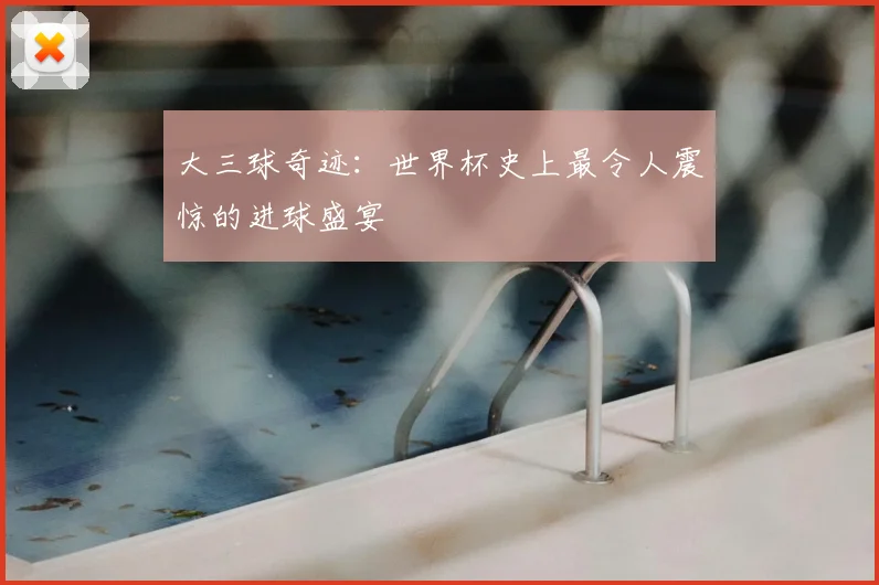 大三球奇迹：世界杯史上最令人震惊的进球盛宴