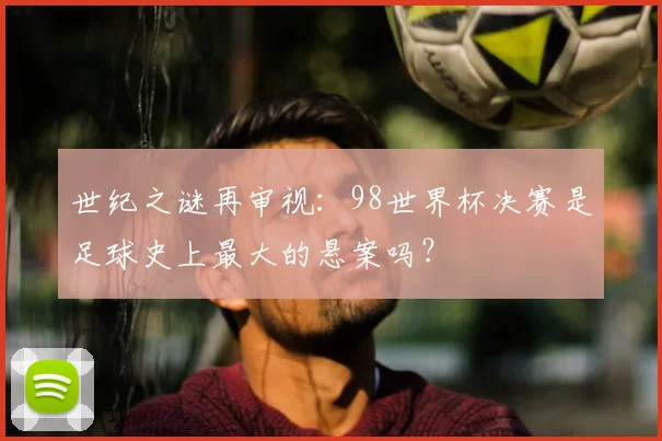 世纪之谜再审视：98世界杯决赛是足球史上最大的悬案吗？