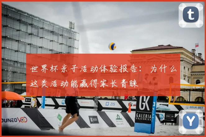 世界杯亲子活动体验报告:为什么这类活动能赢得家长青睐