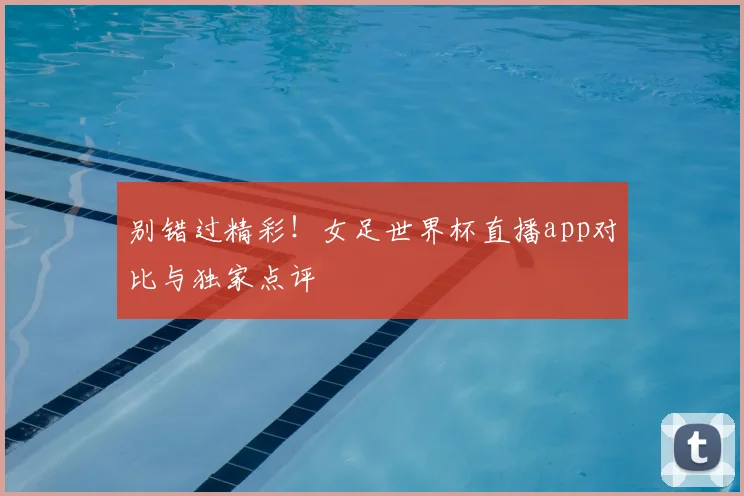 别错过精彩！女足世界杯直播app对比与独家点评