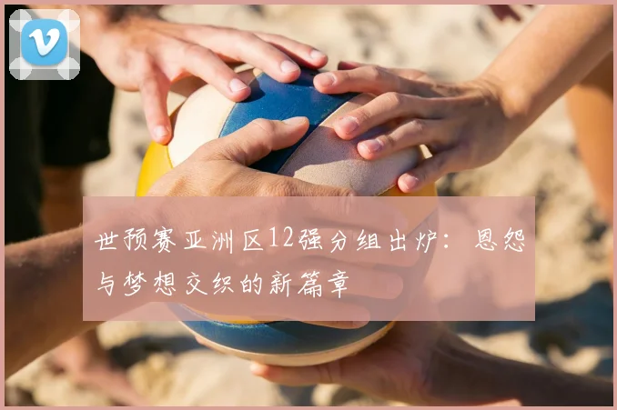 世预赛亚洲区12强分组出炉：恩怨与梦想交织的新篇章