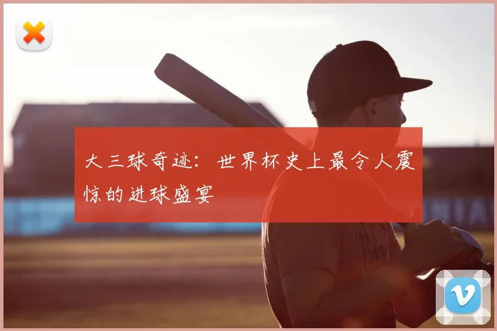 大三球奇迹:世界杯史上最令人震惊的进球盛宴